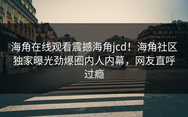 海角在线观看震撼海角jcd！海角社区独家曝光劲爆圈内人内幕，网友直呼过瘾
