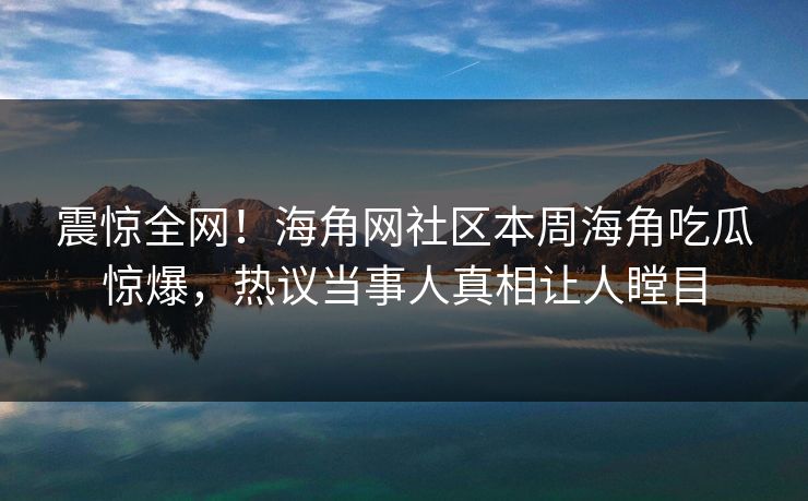 震惊全网！海角网社区本周海角吃瓜惊爆，热议当事人真相让人瞠目