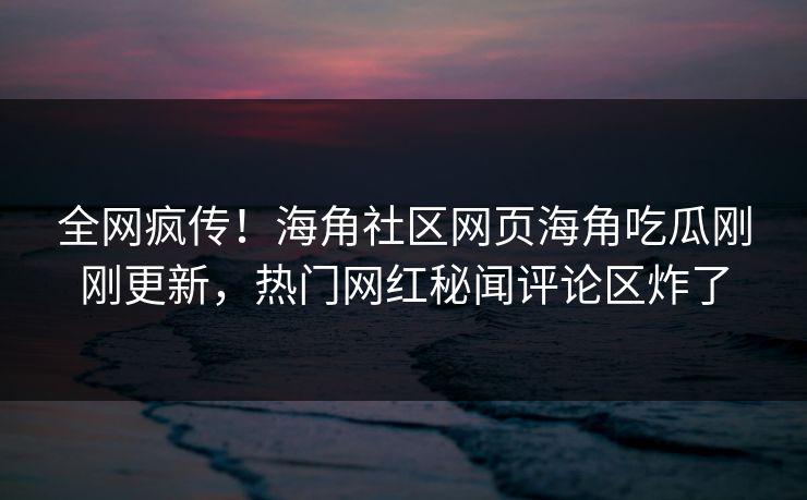 全网疯传！海角社区网页海角吃瓜刚刚更新，热门网红秘闻评论区炸了