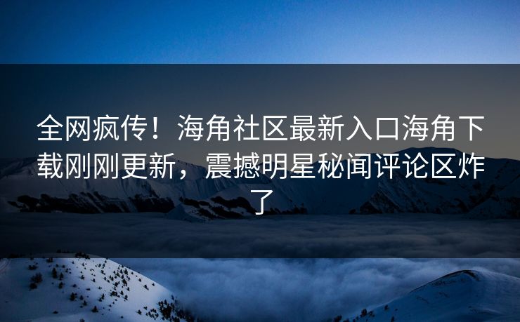 全网疯传！海角社区最新入口海角下载刚刚更新，震撼明星秘闻评论区炸了