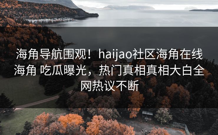 海角导航围观！haijao社区海角在线海角 吃瓜曝光，热门真相真相大白全网热议不断
