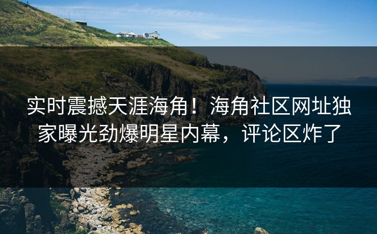 实时震撼天涯海角！海角社区网址独家曝光劲爆明星内幕，评论区炸了