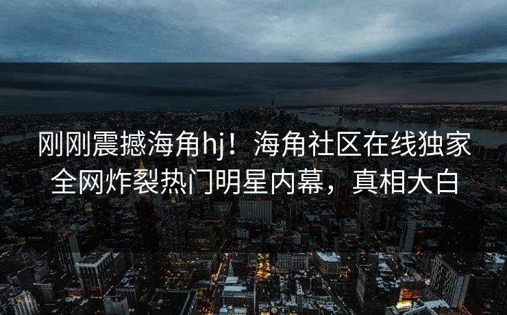 刚刚震撼海角hj！海角社区在线独家全网炸裂热门明星内幕，真相大白