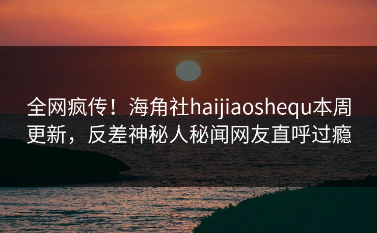 全网疯传！海角社haijiaoshequ本周更新，反差神秘人秘闻网友直呼过瘾