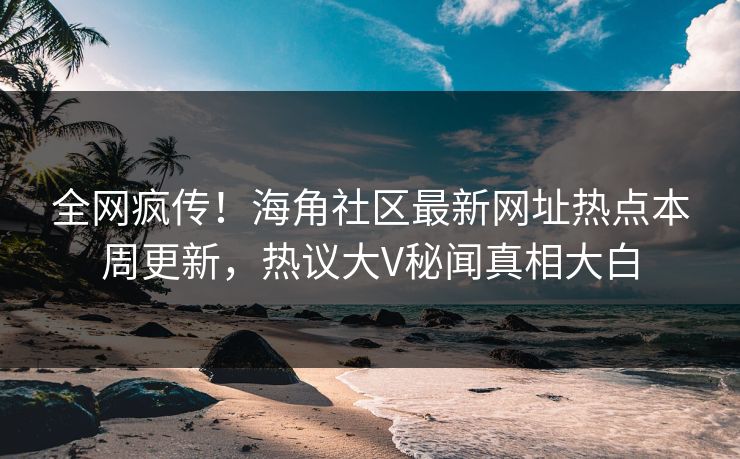 全网疯传！海角社区最新网址热点本周更新，热议大V秘闻真相大白