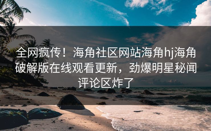 全网疯传！海角社区网站海角hj海角破解版在线观看更新，劲爆明星秘闻评论区炸了