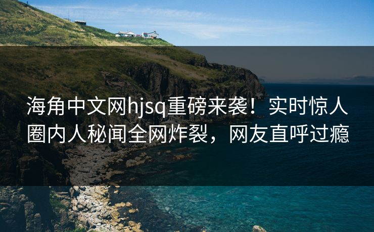 海角中文网hjsq重磅来袭！实时惊人圈内人秘闻全网炸裂，网友直呼过瘾