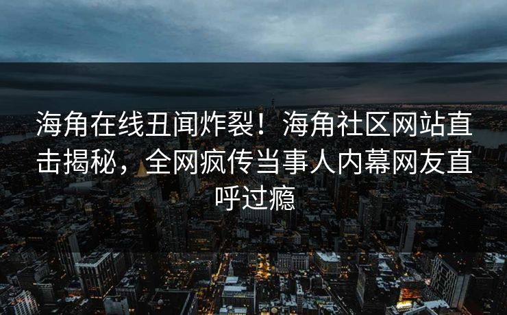 海角在线丑闻炸裂！海角社区网站直击揭秘，全网疯传当事人内幕网友直呼过瘾