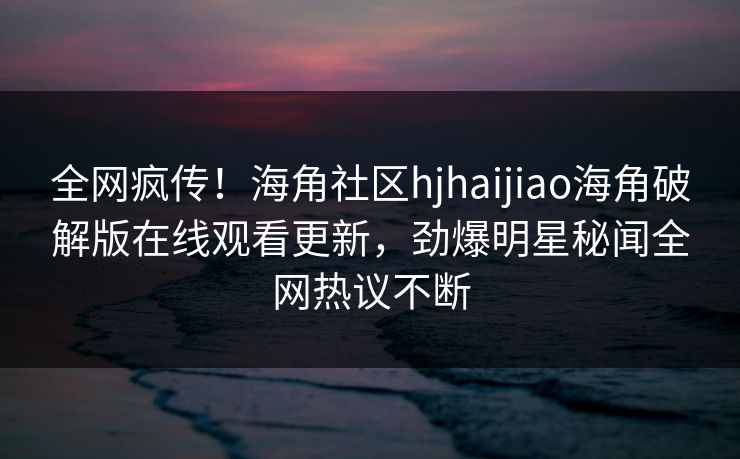 全网疯传！海角社区hjhaijiao海角破解版在线观看更新，劲爆明星秘闻全网热议不断