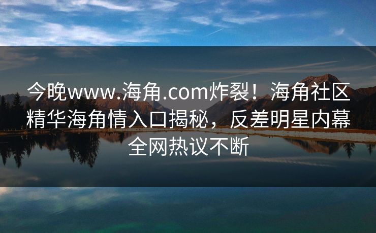 今晚www.海角.com炸裂！海角社区精华海角情入口揭秘，反差明星内幕全网热议不断
