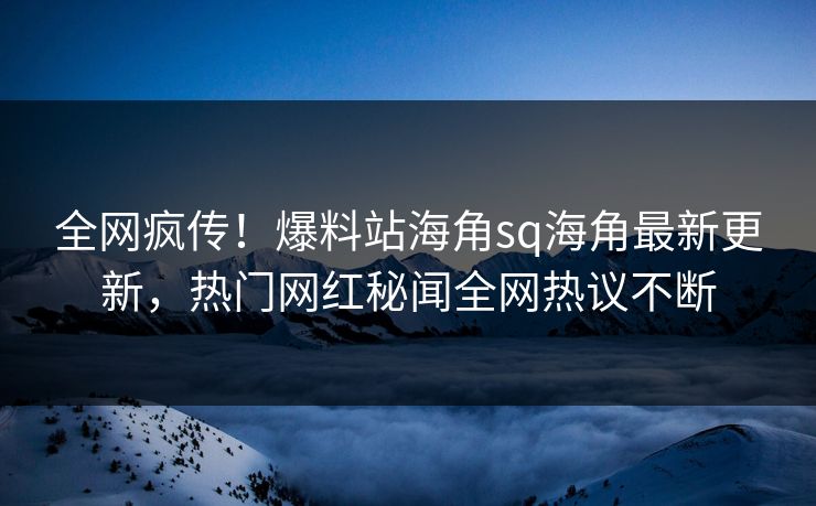 全网疯传！爆料站海角sq海角最新更新，热门网红秘闻全网热议不断
