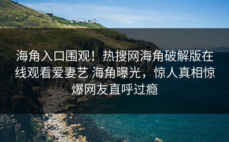 海角入口围观！热搜网海角破解版在线观看爱妻艺 海角曝光，惊人真相惊爆网友直呼过瘾
