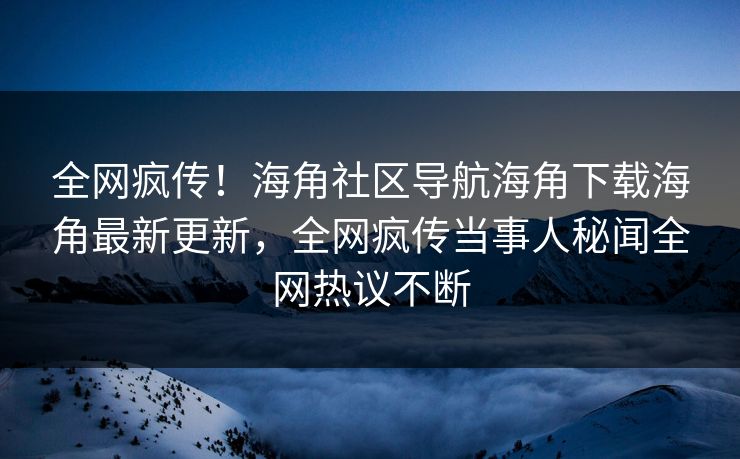 全网疯传！海角社区导航海角下载海角最新更新，全网疯传当事人秘闻全网热议不断