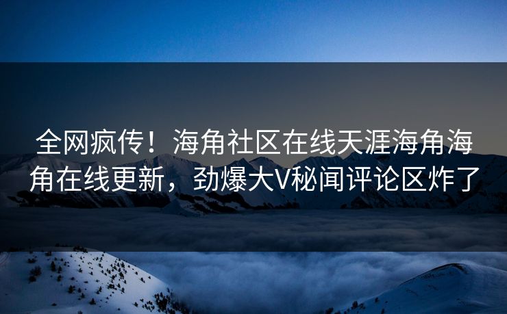 全网疯传！海角社区在线天涯海角海角在线更新，劲爆大V秘闻评论区炸了