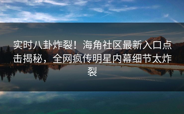 实时八卦炸裂！海角社区最新入口点击揭秘，全网疯传明星内幕细节太炸裂