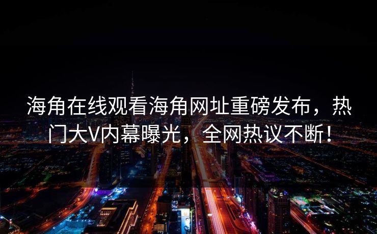 海角在线观看海角网址重磅发布，热门大V内幕曝光，全网热议不断！