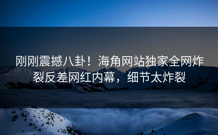 刚刚震撼八卦！海角网站独家全网炸裂反差网红内幕，细节太炸裂