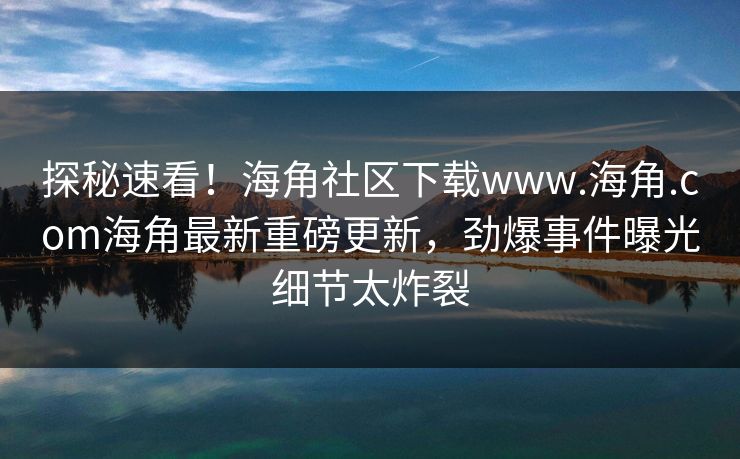 探秘速看！海角社区下载www.海角.com海角最新重磅更新，劲爆事件曝光细节太炸裂