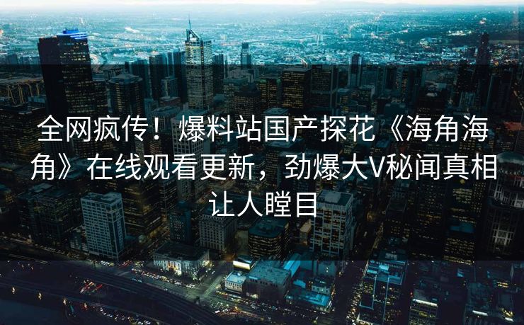 全网疯传！爆料站国产探花《海角海角》在线观看更新，劲爆大V秘闻真相让人瞠目