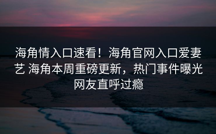 海角情入口速看！海角官网入口爱妻艺 海角本周重磅更新，热门事件曝光网友直呼过瘾
