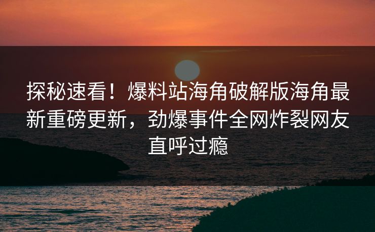 探秘速看！爆料站海角破解版海角最新重磅更新，劲爆事件全网炸裂网友直呼过瘾