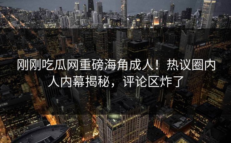 刚刚吃瓜网重磅海角成人！热议圈内人内幕揭秘，评论区炸了