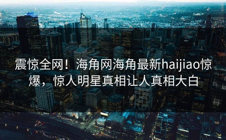 震惊全网！海角网海角最新haijiao惊爆，惊人明星真相让人真相大白