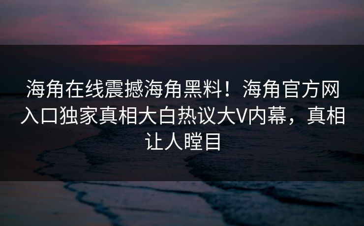 海角在线震撼海角黑料！海角官方网入口独家真相大白热议大V内幕，真相让人瞠目