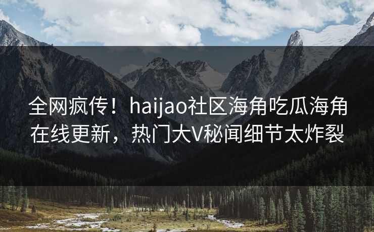 全网疯传！haijao社区海角吃瓜海角在线更新，热门大V秘闻细节太炸裂