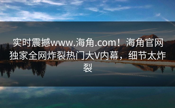 实时震撼www.海角.com！海角官网独家全网炸裂热门大V内幕，细节太炸裂