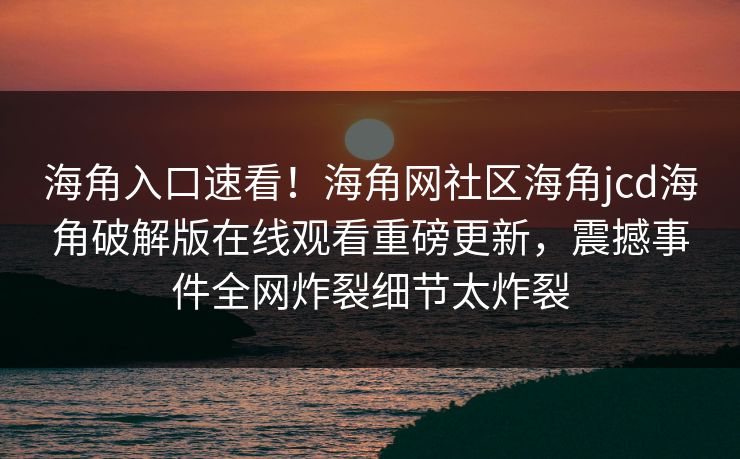 海角入口速看！海角网社区海角jcd海角破解版在线观看重磅更新，震撼事件全网炸裂细节太炸裂