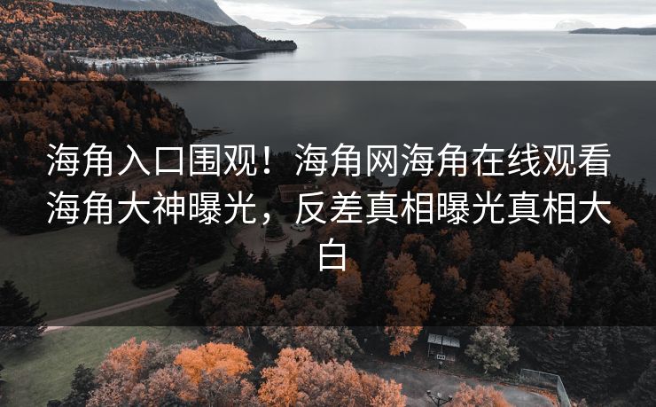 海角入口围观！海角网海角在线观看海角大神曝光，反差真相曝光真相大白