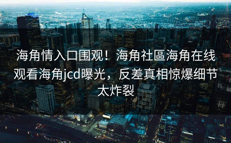 海角情入口围观！海角社區海角在线观看海角jcd曝光，反差真相惊爆细节太炸裂