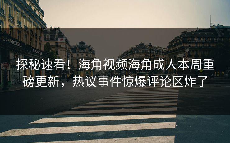 探秘速看！海角视频海角成人本周重磅更新，热议事件惊爆评论区炸了