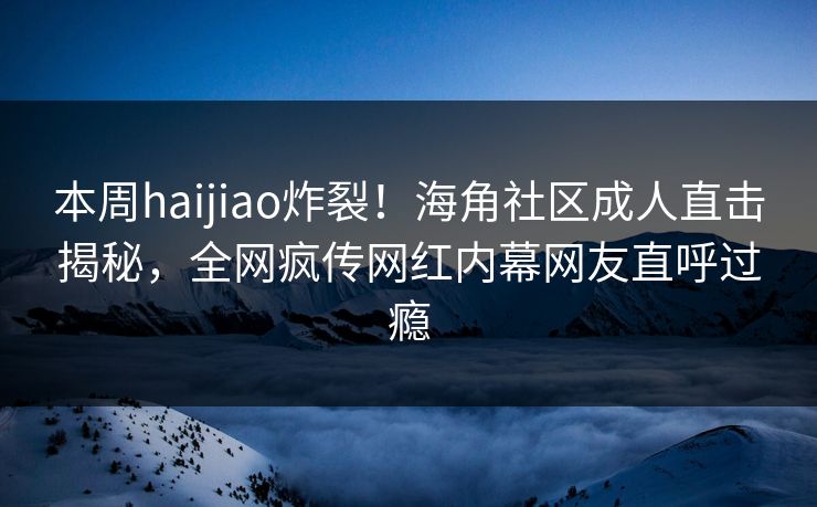 本周haijiao炸裂！海角社区成人直击揭秘，全网疯传网红内幕网友直呼过瘾