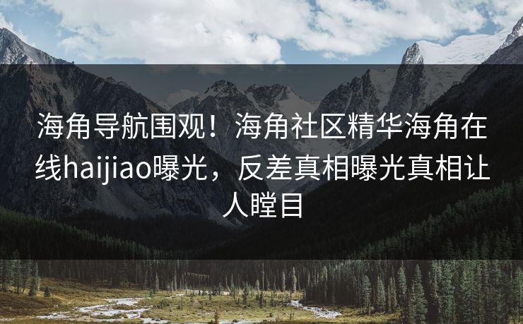 海角导航围观！海角社区精华海角在线haijiao曝光，反差真相曝光真相让人瞠目