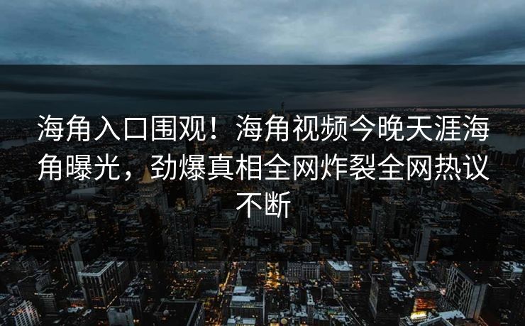 海角入口围观！海角视频今晚天涯海角曝光，劲爆真相全网炸裂全网热议不断