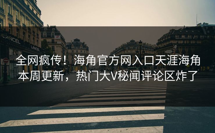 全网疯传！海角官方网入口天涯海角本周更新，热门大V秘闻评论区炸了