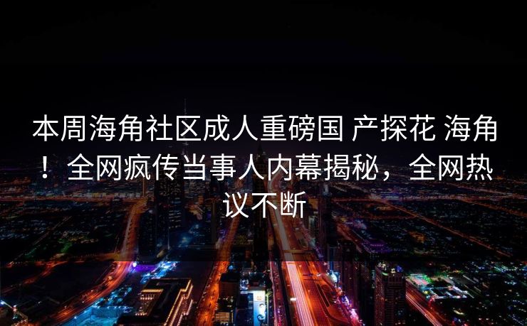 本周海角社区成人重磅国 产探花 海角！全网疯传当事人内幕揭秘，全网热议不断