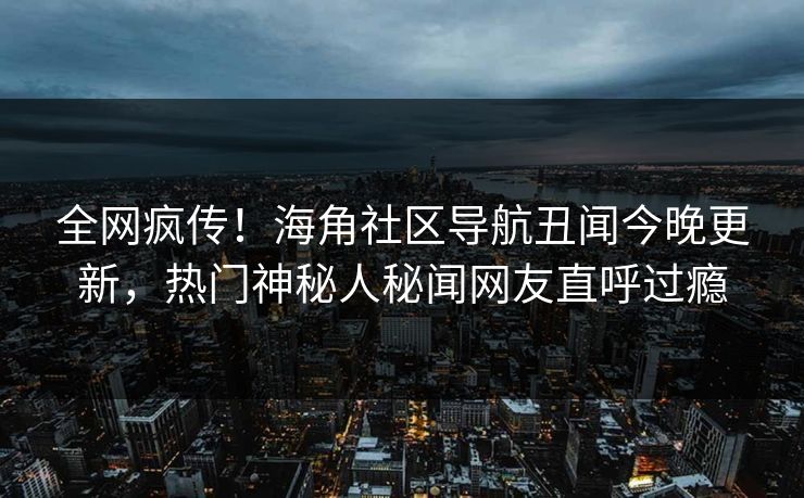 全网疯传！海角社区导航丑闻今晚更新，热门神秘人秘闻网友直呼过瘾