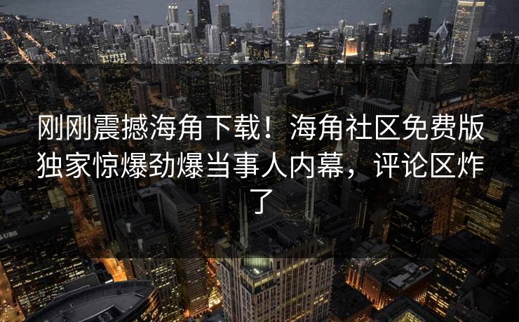 刚刚震撼海角下载！海角社区免费版独家惊爆劲爆当事人内幕，评论区炸了