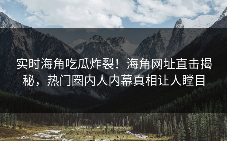 实时海角吃瓜炸裂！海角网址直击揭秘，热门圈内人内幕真相让人瞠目