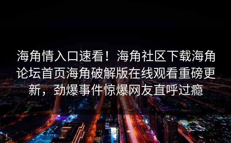 海角情入口速看！海角社区下载海角论坛首页海角破解版在线观看重磅更新，劲爆事件惊爆网友直呼过瘾