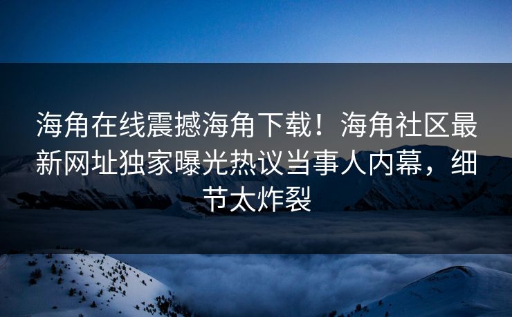海角在线震撼海角下载！海角社区最新网址独家曝光热议当事人内幕，细节太炸裂