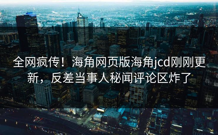 全网疯传！海角网页版海角jcd刚刚更新，反差当事人秘闻评论区炸了