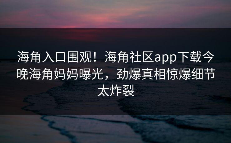 海角入口围观！海角社区app下载今晚海角妈妈曝光，劲爆真相惊爆细节太炸裂