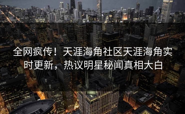 全网疯传！天涯海角社区天涯海角实时更新，热议明星秘闻真相大白