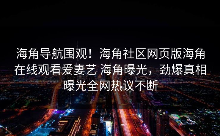 海角导航围观！海角社区网页版海角在线观看爱妻艺 海角曝光，劲爆真相曝光全网热议不断