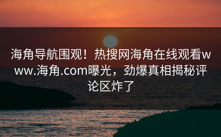 海角导航围观！热搜网海角在线观看www.海角.com曝光，劲爆真相揭秘评论区炸了