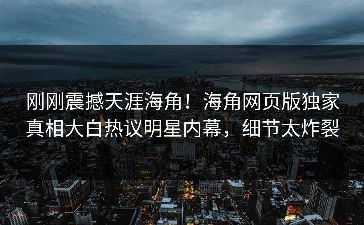 刚刚震撼天涯海角！海角网页版独家真相大白热议明星内幕，细节太炸裂